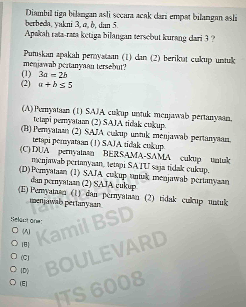 Diambil tiga bilangan asli secara acak dari empat bilangan asli
berbeda, yakni 3, a, b, dan 5.
Apakah rata-rata ketiga bilangan tersebut kurang dari 3 ?
Putuskan apakah pernyataan (1) dan (2) berikut cukup untuk
menjawab pertanyaan tersebut?
(1) 3a=2b
(2) a+b≤ 5
(A)Pernyataan (1) SAJA cukup untuk menjawab pertanyaan,
tetapi pernyataan (2) SAJA tidak cukup.
(B) Pernyataan (2) SAJA cukup untuk menjawab pertanyaan,
tetapi pernyataan (1) SAJA tidak cukup.
(C) DUA pernyataan BERSAMA-SAMA cukup untuk
menjawab pertanyaan, tetapi SATU saja tidak cukup.
(D)Pernyataan (1) SAJA cukup untuk menjawab pertanyaan
dan pernyataan (2) SAJA cukup.
(E) Pernyataan (1) dan pernyataan (2) tidak cukup untuk
menjawab pertanyaan.
Select one:
(A)
(B)
(C)
(D)
(E)