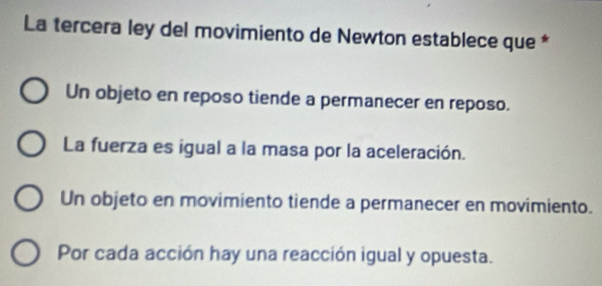 La tercera ley del movimiento de Newton establece que *
Un objeto en reposo tiende a permanecer en reposo.
La fuerza es igual a la masa por la aceleración.
Un objeto en movimiento tiende a permanecer en movimiento.
Por cada acción hay una reacción igual y opuesta.