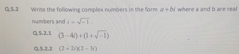 5.2 Write the following complex numbers in the form a+bi where a and b are real 
numbers and i=sqrt(-1). 
Q.5.2.1 (3-4i)+(1+sqrt(-1))
Q.5.2.2 (2+2i)(2-3i)