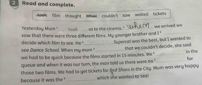 Read and complete. 
took film thought When couldn't saw waited tickets 
Yesterday Mum ¹ took_ us to the cinema. ?_ we arrived we 
saw that there were three different films. My younger brother and I^3 _ 
decide which film to see. He _ 
Supercat was the best, but I wanted to 
see Dance School. When my mum "_ that we couldn’t decide, she said 
we had to be quick because the films started in 15 minutes. We §_ in the 
queue and when it was our turn, the man told us there were no’ for 
those two films. We had to get tickets for Red Shoes in the City. Mum was very happy 
because it was the "_ which she wanted to see!