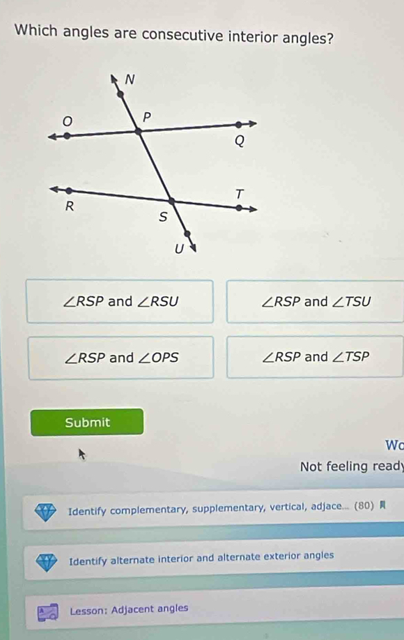 Which angles are consecutive interior angles?
∠ RSP and ∠ RSU ∠ RSP and ∠ TSU
∠ RSP and ∠ OPS ∠ RSP and ∠ TSP
Submit
Wc
Not feeling read
Identify complementary, supplementary, vertical, adjace... (80) 
Identify alternate interior and alternate exterior angles
Lesson: Adjacent angles