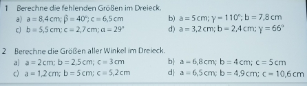 Berechne die fehlenden Größen im Dreieck. 
a) a=8,4cm; beta =40°; c=6,5cm b) a=5cm; y=110°; b=7,8cm
C) b=5,5cm; c=2,7cm; a=29° d) a=3,2cm; b=2,4cm; y=66°
2 Berechne die Größen aller Winkel im Dreieck. 
a) a=2cm; b=2,5cm; c=3cm b) a=6,8cm; b=4cm; c=5cm
C) a=1,2cm; b=5cm; c=5,2cm d) a=6,5cm; b=4,9cm; c=10,6cm