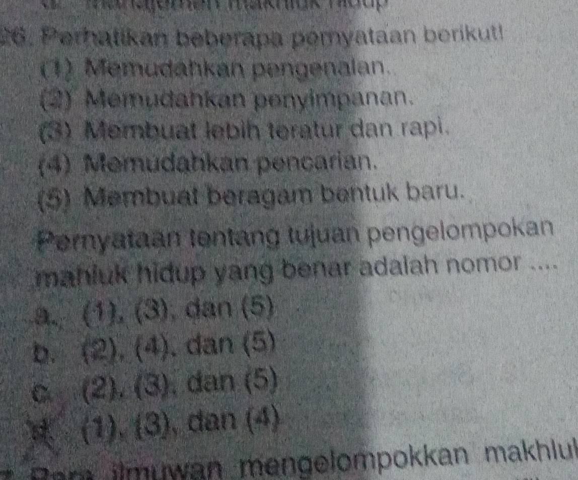 Perhatikan beberapa pómyataan berikutl
(1) Memudahkan pengenalan.
(2) Memudahkan penyimpanan.
(3) Membuat lebih teratur dan rapi.
(4) Memudahkan pencarian.
(5) Membuat beragam bentuk baru.
Pernyataan tentang tujuan pengelompokan
mahluk hidup yang benar adalah nomor ....
□° 3 , dan (5)
b. 5 (2) ),(4). dan (5)
C (2). (3) , dan (5)
(1),(3) , dan (4)
* Pam ilmuwan mengelompokkan makhlul