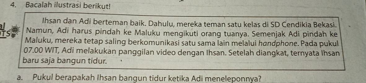 Bacalah ilustrasi berikut! 
Ihsan dan Adi berteman baik. Dahulu, mereka teman satu kelas di SD Čendikia Bekasi. 
Hs9 Namun, Adi harus pindah ke Maluku mengikuti orang tuanya. Semenjak Adi pindah ke 
Maluku, mereka tetap saling berkomunikasi satu sama lain melalui handphone. Pada pukul 
07.00 WIT, Adi melakukan panggilan video dengan Ihsan. Setelah diangkat, ternyata Ihsan 
baru saja bangun tidur. 
a. Pukul berapakah Ihsan bangun tidur ketika Adi meneleponnya?