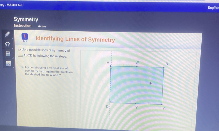 etry - MA3110 A-IC English 
Symmetry 
Instruction Active 
Try i Identifying Lines of Symmetry 
Explore possible lines of symmetry of
ABCD by following these steps. 
1. Try constructing a vertical line of 
symmetry by dragging the points on 
the dashed line to W and Y