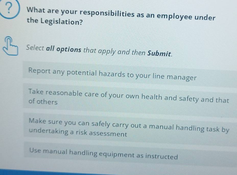 ? What are your responsibilities as an employee under
the Legislation?
Select all options that apply and then Submit.
Report any potential hazards to your line manager
Take reasonable care of your own health and safety and that
of others
Make sure you can safely carry out a manual handling task by
undertaking a risk assessment
Use manual handling equipment as instructed