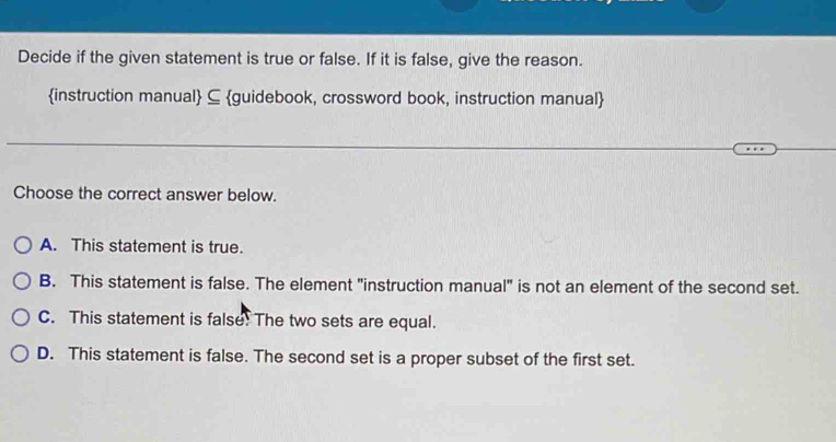 Decide if the given statement is true or false. If it is false, give the reason.
instruction manual ⊆ guidebook, crossword book, instruction manual
Choose the correct answer below.
A. This statement is true.
B. This statement is false. The element "instruction manual" is not an element of the second set.
C. This statement is false! The two sets are equal.
D. This statement is false. The second set is a proper subset of the first set.