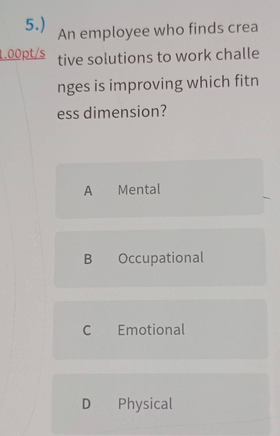 5.)
An employee who finds crea
1.00pt/s tive solutions to work challe
nges is improving which fitn
ess dimension?
A €£Mental
B Occupational
C Emotional
D Physical