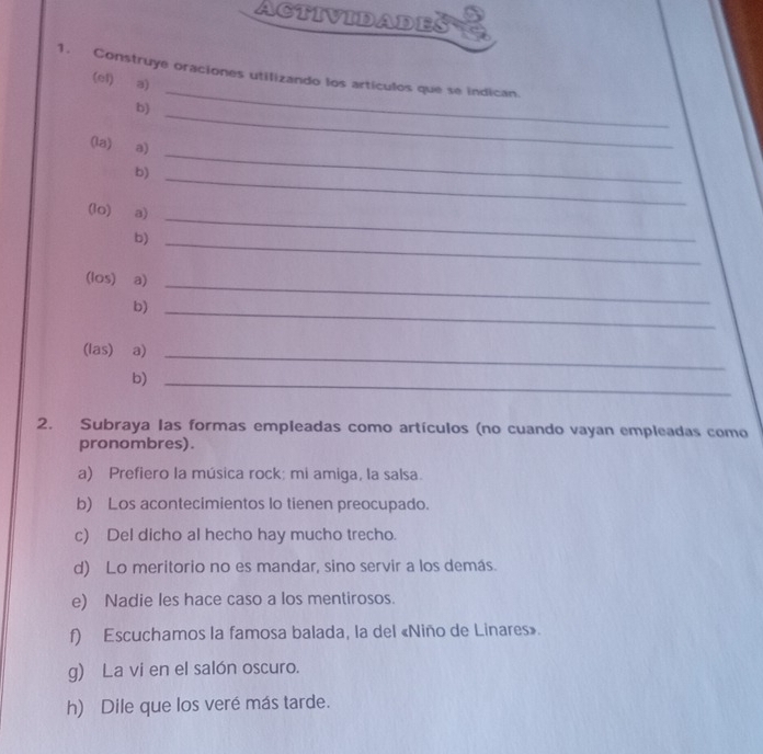 Actividades 
_ 
1. Construye oraciones utilizando los artículos que se indican. 
(el) a) 
_ 
b) 
(la) a) 
b) 
_ 
(lo) a) 
_ 
b)_ 
_ 
_ 
(los) a) 
b)_ 
(las) a) 
_ 
b)_ 
2. Subraya las formas empleadas como artículos (no cuando vayan empleadas como 
pronombres). 
a) Prefiero la música rock: mi amiga, la salsa. 
b) Los acontecimientos lo tienen preocupado. 
c) Del dicho al hecho hay mucho trecho. 
d) Lo meritorio no es mandar, sino servir a los demás. 
e) Nadie les hace caso a los mentirosos. 
f) Escuchamos la famosa balada, la del «Niño de Linares». 
g) La vi en el salón oscuro. 
h) Dile que los veré más tarde.