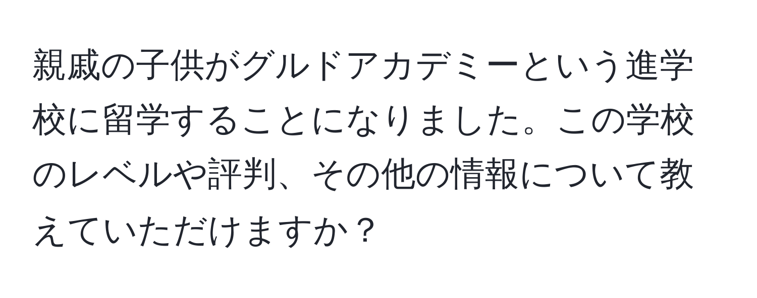 親戚の子供がグルドアカデミーという進学校に留学することになりました。この学校のレベルや評判、その他の情報について教えていただけますか？