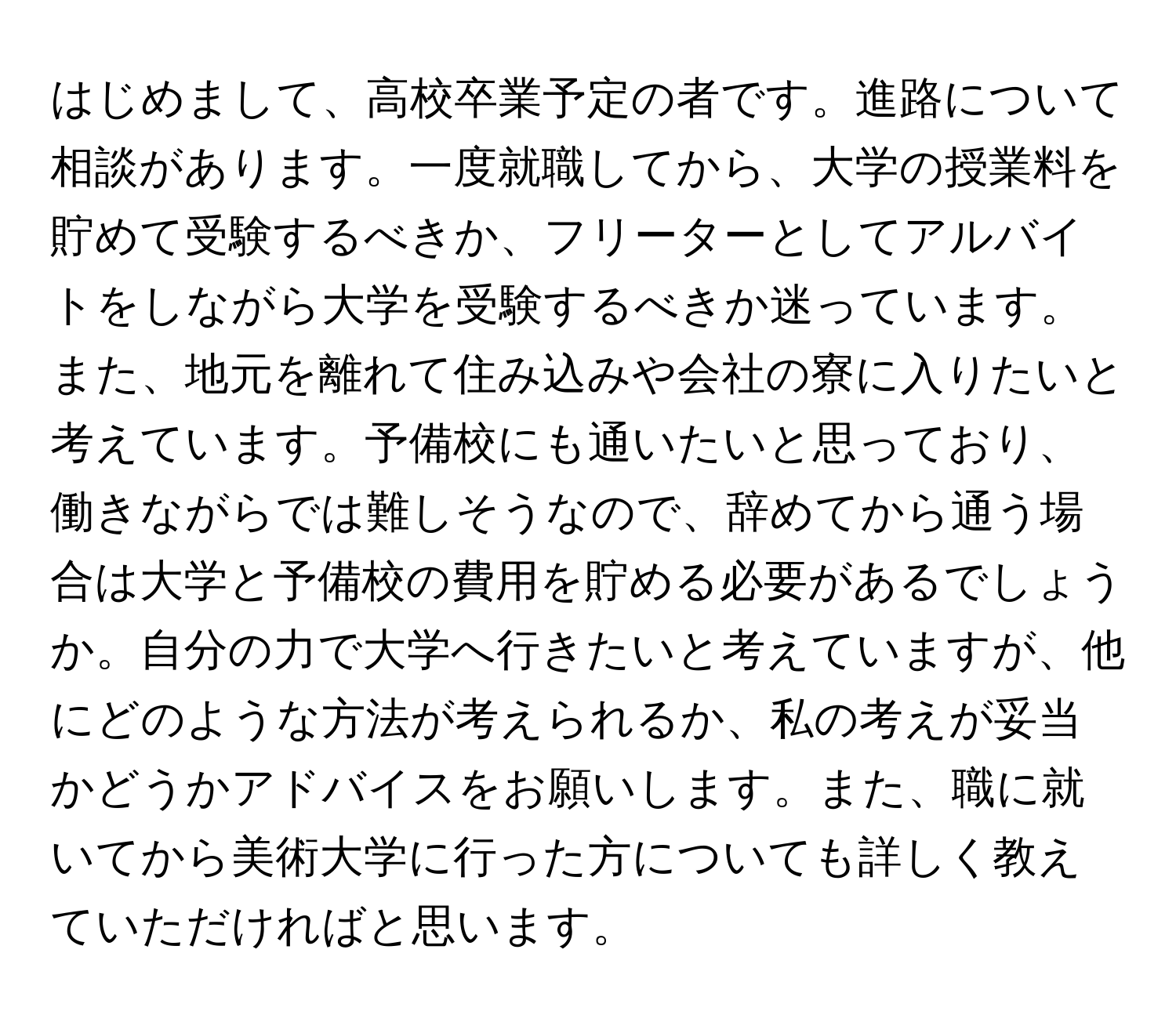 はじめまして、高校卒業予定の者です。進路について相談があります。一度就職してから、大学の授業料を貯めて受験するべきか、フリーターとしてアルバイトをしながら大学を受験するべきか迷っています。また、地元を離れて住み込みや会社の寮に入りたいと考えています。予備校にも通いたいと思っており、働きながらでは難しそうなので、辞めてから通う場合は大学と予備校の費用を貯める必要があるでしょうか。自分の力で大学へ行きたいと考えていますが、他にどのような方法が考えられるか、私の考えが妥当かどうかアドバイスをお願いします。また、職に就いてから美術大学に行った方についても詳しく教えていただければと思います。