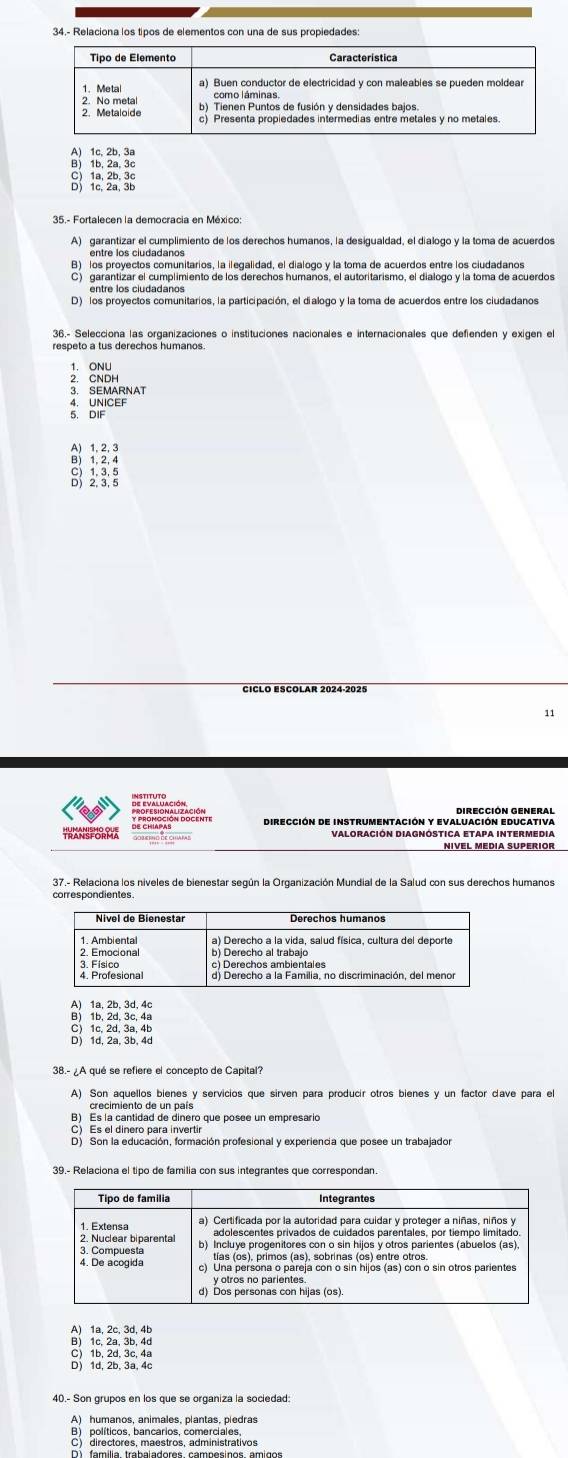 34.- Relaciona los tipos de elementos con una de sus propiedades:
A) 1c, 2b, 3a
B) 1b, 2a, 3c

A) garantizar el cumplimiento de los derechos humanos, la desigualdad, el dialogo y la toma de acuerdos
B) los proyectos comunitarios, la ilegalidad, el dialogo y la toma de acuerdos entre los ciudadanos
C) garantizar el cumplimiento de los derechos humanos, el autoritarismo, el dialogo y la toma de acuerdos
entre los ciudadanos
D) los proyectos comunitarios, la participación, el dialogo y la toma de acuerdos entre los ciudadanos
36.- Selecciona las organizaciones o instituciones nacionales e internacionales que defienden y exigen el
respeto a tus derechos humanos.
H
3. SEMARNAT
4. UNICEF
5. DIF
A) 1, 2, 3
B) 1, 2, 4
2 3 :
CICLO ESCOLar 2024-2025
11
Dirección General
Dirección de instrumentación y Evaluación Educativa
TRANSFORPA Valoración Diagnóstica etapa intermedia
37.- Relaciona los niveles de bienestar según la Organización Mundial de la Salud con sus derechos humanos
correspondientes.
C) 1c, 2d, 3a, 4b
D) 1d, 2a, 3b, 4d
38.- ¿A qué se refiere el concepto de Capital?
A) Son aquellos bienes y servicios que sirven para producír otros bienes y un factor cave para e
crecimiento de un país
B) Es la cantidad de dinero que posee un empresario
C) Es el dinero para invertir
D) Son la educación, formación profesional y experiencia que posee un trabajador
39.- Relaciona el tipo de familia con sus integrantes que correspondan
A) 1a, 2c, 3d, 4b
B) 1c, 2a, 3b, 4d
C) 1b, 2d, 3c, 4a
D) 1d, 2b, 3a, 4c
40.- Son grupos en los que se organiza la sociedad:
A) humanos, animales, plantas, piedras
B) políticos, bancarios, comerciales,
C) directores, maestros, administrativos