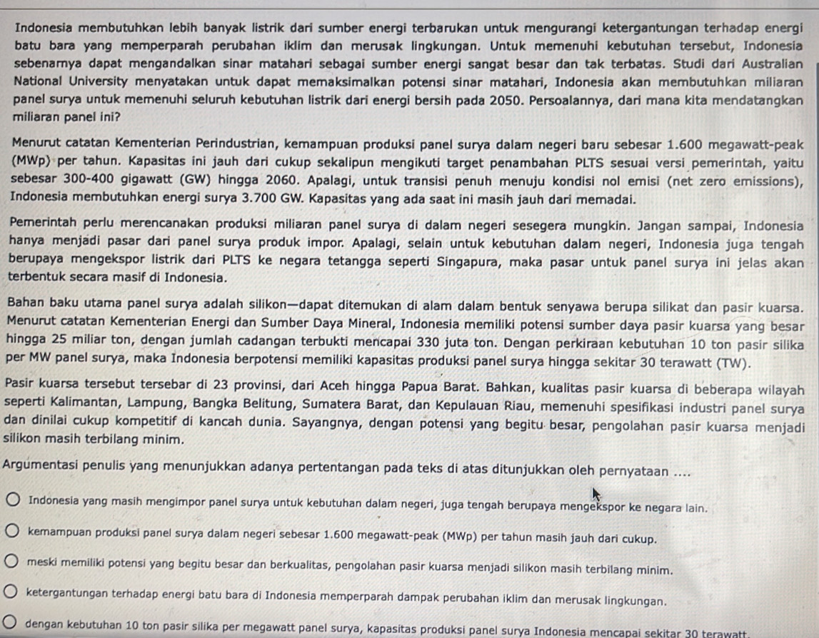 Indonesia membutuhkan lebih banyak listrik dari sumber energi terbarukan untuk mengurangi ketergantungan terhadap energi
batu bara yang memperparah perubahan iklim dan merusak lingkungan. Untuk memenuhi kebutuhan tersebut, Indonesia
sebenarnya dapat mengandalkan sinar matahari sebagai sumber energi sangat besar dan tak terbatas. Studi dari Australian
National University menyatakan untuk dapat memaksimalkan potensi sinar matahari, Indonesia akan membutuhkan miliaran
panel surya untuk memenuhi seluruh kebutuhan listrik dari energi bersih pada 2050. Persoalannya, dari mana kita mendatangkan
miliaran panel ini?
Menurut catatan Kementerian Perindustrian, kemampuan produksi panel surya dalam negeri baru sebesar 1.600 megawatt-peak
(MWp) per tahun. Kapasitas ini jauh dari cukup sekalipun mengikuti target penambahan PLTS sesuai versi pemerintah, yaitu
sebesar 300-400 gigawatt (GW) hingga 2060. Apalagi, untuk transisi penuh menuju kondisi nol emisi (net zero emissions),
Indonesia membutuhkan energi surya 3.700 GW. Kapasitas yang ada saat ini masih jauh dari memadai.
Pemerintah perlu merencanakan produksi miliaran panel surya di dalam negeri sesegera mungkin. Jangan sampai, Indonesia
hanya menjadi pasar dari panel surya produk impor. Apalagi, selain untuk kebutuhan dalam negeri, Indonesia juga tengah
berupaya mengekspor listrik dari PLTS ke negara tetangga seperti Singapura, maka pasar untuk panel surya ini jelas akan
terbentuk secara masif di Indonesia.
Bahan baku utama panel surya adalah silikon—dapat ditemukan di alam dalam bentuk senyawa berupa silikat dan pasir kuarsa.
Menurut catatan Kementerian Energi dan Sumber Daya Mineral, Indonesia memiliki potensi sumber daya pasir kuarsa yang besar
hingga 25 miliar ton, dengan jumlah cadangan terbukti mencapai 330 juta ton. Dengan perkiraan kebutuhan 10 ton pasir silika
per MW panel surya, maka Indonesia berpotensi memiliki kapasitas produksi panel surya hingga sekitar 30 terawatt (TW).
Pasir kuarsa tersebut tersebar di 23 provinsi, dari Aceh hingga Papua Barat. Bahkan, kualitas pasir kuarsa di beberapa wilayah
seperti Kalimantan, Lampung, Bangka Belitung, Sumatera Barat, dan Kepulauan Riau, memenuhi spesifikasi industri panel surya
dan dinilai cukup kompetitif di kancah dunia. Sayangnya, dengan potensi yang begitu besar, pengolahan pasir kuarsa menjadi
silikon masih terbilang minim.
Argumentasi penulis yang menunjukkan adanya pertentangan pada teks di atas ditunjukkan oleh pernyataan ....
Indonesia yang masih mengimpor panel surya untuk kebutuhan dalam negeri, juga tengah berupaya mengekspor ke negara lain.
kemampuan produksi panel surya dalam negeri sebesar 1.600 megawatt-peak (MWp) per tahun masih jauh dari cukup.
meski memiliki potensi yang begitu besar dan berkualitas, pengolahan pasir kuarsa menjadi silikon masih terbilang minim.
ketergantungan terhadap energi batu bara di Indonesia memperparah dampak perubahan iklim dan merusak lingkungan.
dengan kebutuhan 10 ton pasir silika per megawatt panel surya, kapasitas produksi panel surya Indonesia mencapai sekitar 30 terawatt.