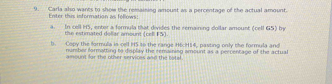 Carla also wants to show the remaining amount as a percentage of the actual amount. 
Enter this information as follows: 
a. In cell H5, enter a formula that divides the remaining dollar amount (cell G5) by 
the estimated dollar amount (cell F5). 
b. Copy the formula in cell H5 to the range H6:H14 , pasting only the formula and 
number formatting to display the remaining amount as a percentage of the actual 
amount for the other services and the total.