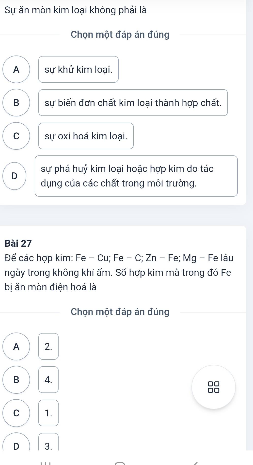 Sự ăn mòn kim loại không phải là
Chọn một đáp án đúng
A sự khử kim loại.
B sự biến đơn chất kim loại thành hợp chất.
C sự oxi hoá kim loại.
sự phá huỷ kim loại hoặc hợp kim do tác
D
dụng của các chất trong môi trường.
Bài 27
Để các hợp kim: Fe - Cu; Fe - C; Zn - Fe; Mg - Fe lâu
ngày trong không khí ẩm. Số hợp kim mà trong đó Fe
bị ăn mòn điện hoá là
Chọn một đáp án đúng
A 2.
B 4.
C 1.
D 3.