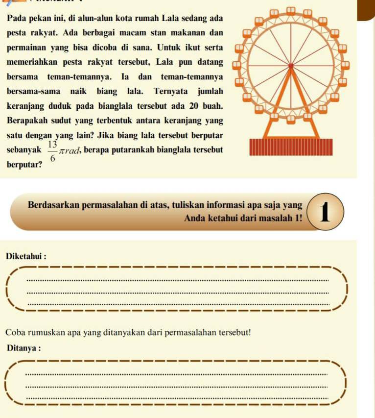Pada pekan ini, di alun-alun kota rumah Lala sedang ada 
pesta rakyat. Ada berbagai macam stan makanan dan 
permainan yang bisa dicoba di sana. Untuk ikut serta 
memeriahkan pesta rakyat tersebut, Lala pun datang 
bersama teman-temannya. Ia dan teman-temannya 
bersama-sama naik biang lala. Ternyata jumlah 
keranjang duduk pada bianglala tersebut ada 20 buah. 
Berapakah sudut yang terbentuk antara keranjang yang 
satu dengan yang lain? Jika biang lala tersebut berputar 
sebanyak  13/6 π rad. , berapa putarankah bianglala tersebut 
berputar? 
Berdasarkan permasalahan di atas, tuliskan informasi apa saja yang 1 
Anda ketahui dari masalah 1! 
Diketahui : 
_ 
_ 
_ 
Coba rumuskan apa yang ditanyakan dari permasalahan tersebut! 
Ditanya : 
_ 
_ 
_ 
_
