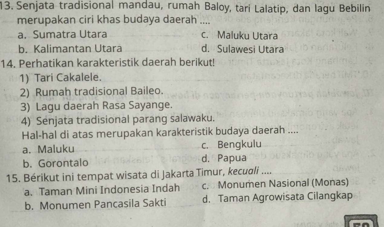 Senjata tradisional mandau, rumah Baloy, tari Lalatip, dan lagu Bebilin
merupakan ciri khas budaya daerah ....
a. Sumatra Utara c. Maluku Utara
b. Kalimantan Utara d. Sulawesi Utara
14. Perhatikan karakteristik daerah berikut!
1) Tari Cakalele.
2) Rumah tradisional Baileo.
3) Lagu daerah Rasa Sayange.
4) Senjata tradisional parang salawaku.
Hal-hal di atas merupakan karakteristik budaya daerah ....
a. Maluku c. Bengkulu
b. Gorontalo
d. Papua
15. Bérikut ini tempat wisata di Jakarta Timur, kecuali ....
a. Taman Mini Indonesia Indah c. Monumen Nasional (Monas)
b. Monumen Pancasila Sakti d. Taman Agrowisata Cilangkap
a