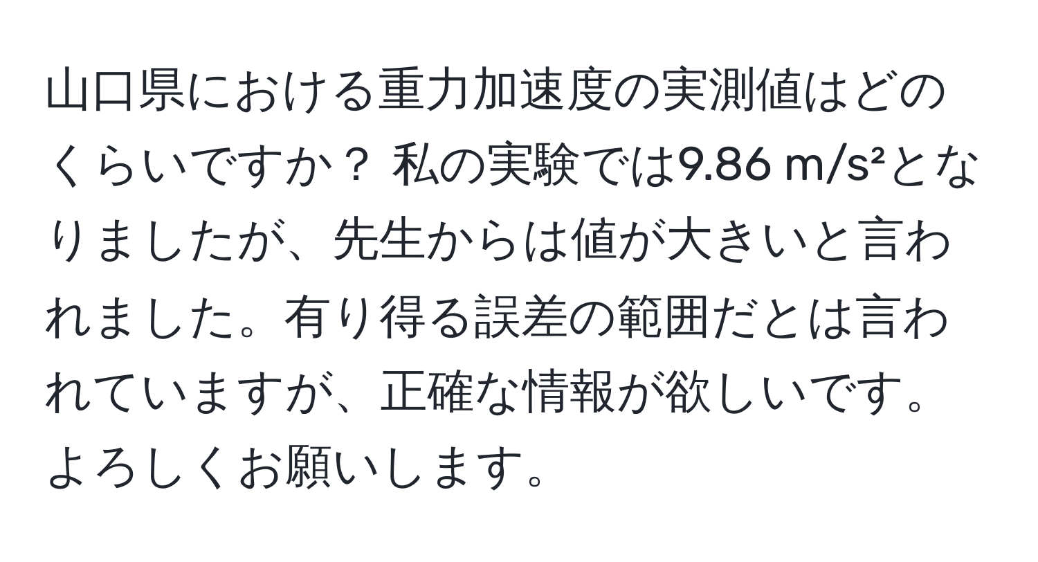 山口県における重力加速度の実測値はどのくらいですか？ 私の実験では9.86 m/s²となりましたが、先生からは値が大きいと言われました。有り得る誤差の範囲だとは言われていますが、正確な情報が欲しいです。よろしくお願いします。