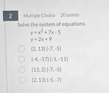 Solve the system of equations.
y=x^2+7x-5
y=2x+9
(2,13)(-7,-5)
(-4,-17)(-1,-11)
(13,2)(-7,-5)
(2,13)(-5,-7)