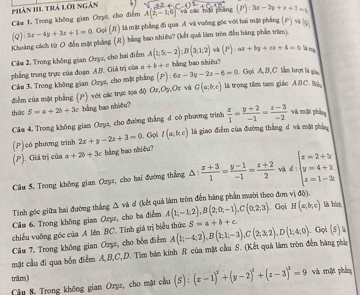 phảN III. trả lời ngán
Câu 1. Trong không gian Oxyz, cho điểm A(2;-1;6) và các mặt phẳng (P) 3x-2y+z+7=0
(Q):5x-4y+3z+1=0. Gọi (R) là mặt phẳng đi qua A và vuông góc với hai mặt phẳng (P )va(Q
Khoảng cách từ O đến mặt phẳng (R) bằng bao nhiêu? (kết quả làm tròn đến hàng phần trăm).
Câu 2. Trong không gian Oxyz, cho hai điểm A(1;5;-2);B(3;1;2) và (P):ax+by+cz+4=0 là mộ
phẳng trung trực của đoạn AB. Giá trị của a+b+c bằng bao nhiêu?
Câu 3. Trong không gian Oxyz, cho mặt phẳng (P):6x-3y-2z-6=0. Gọi A, B, C lần lượt là gia
điểm của mặt phẳng (P) với các trục tọa độ Ox,Oy,Oz và G(a;b;c) là trọng tâm tam giác ABC. Bi
thức S=a+2b+3c bằng bao nhiêu?
Câu 4. Trong không gian Oxyz, cho đường thẳng d có phương trình  x/1 = (y+2)/-1 = (z-3)/-2  và mặt phẳng
(P)có phương trình 2x+y-2z+3=0. Gọi I(a;b;c) là giao điểm của đường thằng d và mặt phẳng
(P). Giá trị của a+2b+3c bằng bao nhiêu?
Câu 5. Trong không gian Oryz, cho hai đường thẳng △:  (x+3)/1 = (y-1)/-1 = (z+2)/2  và d : beginarrayl x=2+5t y=4+1 z=1-3tendarray.
Tính góc giữa hai đường thằng △ và d (kết quả làm tròn đến hàng phần mười theo đơn vị ở 10 ).
Câu 6. Trong không gian Oxyz, cho ba điểm A(1;-1;2),B(2;0;-1),C(0;2;3). Gọi H(a;b;c) là hình
chiếu vuông góc của A lên BC. Tính giá trị biểu thức S=a+b+c.
Câu 7. Trong không gian Oryz, cho bốn điểm A(1;-4;2),B(1;1;-3),C(2;3;2),D(1;4;0). Gọi 1° là
mặt cầu đi qua bốn điểm A,B,C,D. Tìm bán kính R của mặt cầu S. (Kết quả làm tròn đến hàng phần
trăm)
Câu 8. Trong không gian Oxyz, cho mặt cầu (S):(x-1)^2+(y-2)^2+(z-3)^2=9 và mặt phẳng