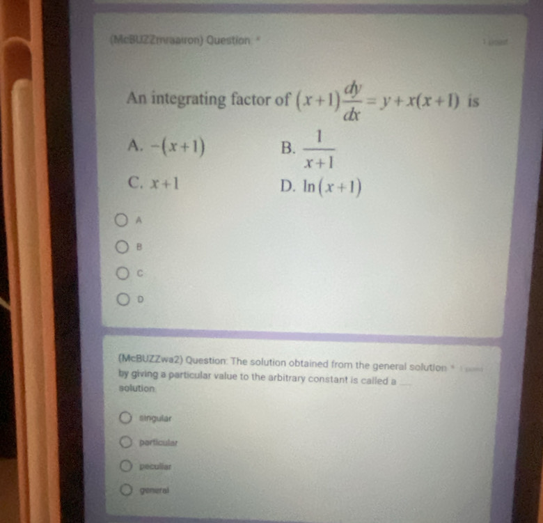 (McBUZZmraairon) Question "
An integrating factor of (x+1) dy/dx =y+x(x+1) is
A. -(x+1) B.  1/x+1 
C. x+1 D. ln (x+1)
A
B
C
D
(McBUZZwa2) Question: The solution obtained from the general solution 
by giving a particular value to the arbitrary constant is called a_
solution
singular
particular
pecullar
general