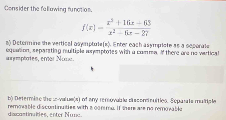 Consider the following function.
f(x)= (x^2+16x+63)/x^2+6x-27 
a) Determine the vertical asymptote(s). Enter each asymptote as a separate 
equation, separating multiple asymptotes with a comma. If there are no vertical 
asymptotes, enter None. 
b) Determine the æ-value(s) of any removable discontinuities. Separate multiple 
removable discontinuities with a comma. If there are no removable 
discontinuities, enter None.