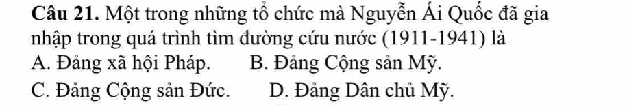 Một trong những tổ chức mà Nguyễn Ái Quốc đã gia
nhập trong quá trình tìm đường cứu nước (1911-1941) là
A. Đảng xã hội Pháp. B. Đảng Cộng sản Mỹ.
C. Đảng Cộng sản Đức. D. Đảng Dân chủ Mỹ.