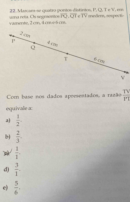 Marcam-se quatro pontos distintos, P, Q, T e V, em
uma reta. Os segmentos overline PQ, overline QT e overline TV medem, respecti-
vamente, 2 cm, 4 cm e 6 cm.
2 cm
P
4 cm
Q
T 6 cm
V
Com base nos dados apresentados, a razão  TV/PT 
equivale a:
a)  1/2 .
b)  2/3 .
 1/1 .
d)  3/1 .
e)  5/6 .