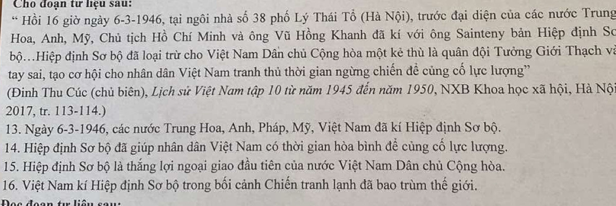 Cho đoạn tư liệu sau: 
* Hồi 16 giờ ngày 6-3-1946, tại ngôi nhà số 38 phố Lý Thái Tổ (Hà Nội), trước đại diện của các nước Trung 
Hoa, Anh, Mỹ, Chủ tịch Hồ Chí Minh và ông Vũ Hồng Khanh đã kí với ông Sainteny bản Hiệp định Sơ 
bộ.Hiệp định Sơ bộ đã loại trừ cho Việt Nam Dân chủ Cộng hòa một kẻ thù là quân đội Tưởng Giới Thạch và 
tay sai, tạo cơ hội cho nhân dân Việt Nam tranh thủ thời gian ngừng chiến để củng cố lực lượng' 
(Đinh Thu Cúc (chủ biên), Lịch sử Việt Nam tập 10 từ năm 1945 đến năm 1950, NXB Khoa học xã hội, Hà Nộ 
2017, tr. 113-114.) 
13. Ngày 6-3-1946, các nước Trung Hoa, Anh, Pháp, Mỹ, Việt Nam đã kí Hiệp định Sơ bộ. 
14. Hiệp định Sơ bộ đã giúp nhân dân Việt Nam có thời gian hòa bình để củng cố lực lượng. 
15. Hiệp định Sơ bộ là thắng lợi ngoại giao đầu tiên của nước Việt Nam Dân chủ Cộng hòa. 
16. Việt Nam kí Hiệp định Sơ bộ trong bối cảnh Chiến tranh lạnh đã bao trùm thế giới. 
Đọc đoạn t liêu sau: