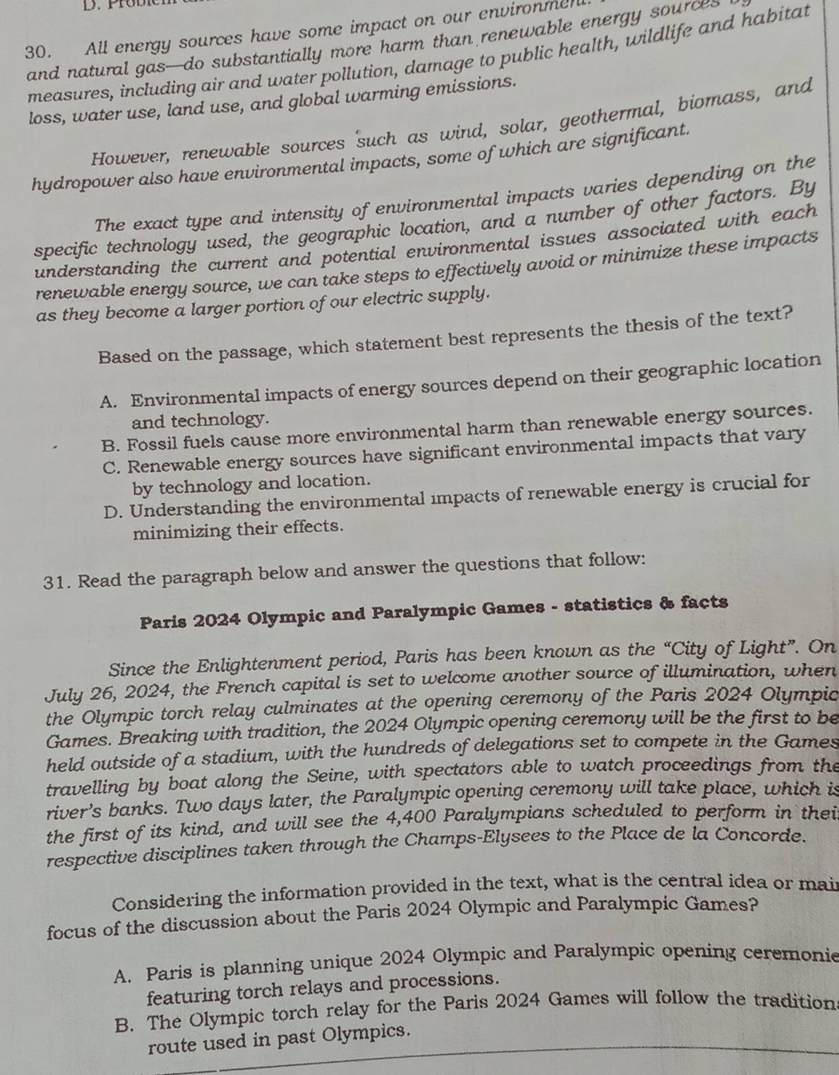 All energy sources have some impact on our environmen
and natural gas--do substantially more harm than renewable energy sources
measures, including air and water pollution, damage to public health, wildlife and habitat
loss, water use, land use, and global warming emissions.
However, renewable sources such as wind, solar, geothermal, biomass, and
hydropower also have environmental impacts, some of which are significant.
The exact type and intensity of environmental impacts varies depending on the
specific technology used, the geographic location, and a number of other factors. By
understanding the current and potential environmental issues associated with each 
renewable energy source, we can take steps to effectively avoid or minimize these impacts
as they become a larger portion of our electric supply.
Based on the passage, which statement best represents the thesis of the text?
A. Environmental impacts of energy sources depend on their geographic location
and technology.
B. Fossil fuels cause more environmental harm than renewable energy sources.
C. Renewable energy sources have significant environmental impacts that vary
by technology and location.
D. Understanding the environmental impacts of renewable energy is crucial for
minimizing their effects.
31. Read the paragraph below and answer the questions that follow:
Paris 2024 Olympic and Paralympic Games - statistics & facts
Since the Enlightenment period, Paris has been known as the “City of Light”. On
July 26, 2024, the French capital is set to welcome another source of illumination, when
the Olympic torch relay culminates at the opening ceremony of the Paris 2024 Olympic
Games. Breaking with tradition, the 2024 Olympic opening ceremony will be the first to be
held outside of a stadium, with the hundreds of delegations set to compete in the Games
travelling by boat along the Seine, with spectators able to watch proceedings from the
river’s banks. Two days later, the Paralympic opening ceremony will take place, which is
the first of its kind, and will see the 4,400 Paralympians scheduled to perform in thei
respective disciplines taken through the Champs-Elysees to the Place de la Concorde.
Considering the information provided in the text, what is the central idea or mai
focus of the discussion about the Paris 2024 Olympic and Paralympic Games?
A. Paris is planning unique 2024 Olympic and Paralympic opening ceremonie
featuring torch relays and processions.
B. The Olympic torch relay for the Paris 2024 Games will follow the tradition
route used in past Olympics.