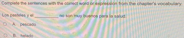 Complete the sentences with the correct word or expression from the chapter's vocabulary.
Los pasteles y el_ no son muy buenos para la salud.
A. pescado
B. helado