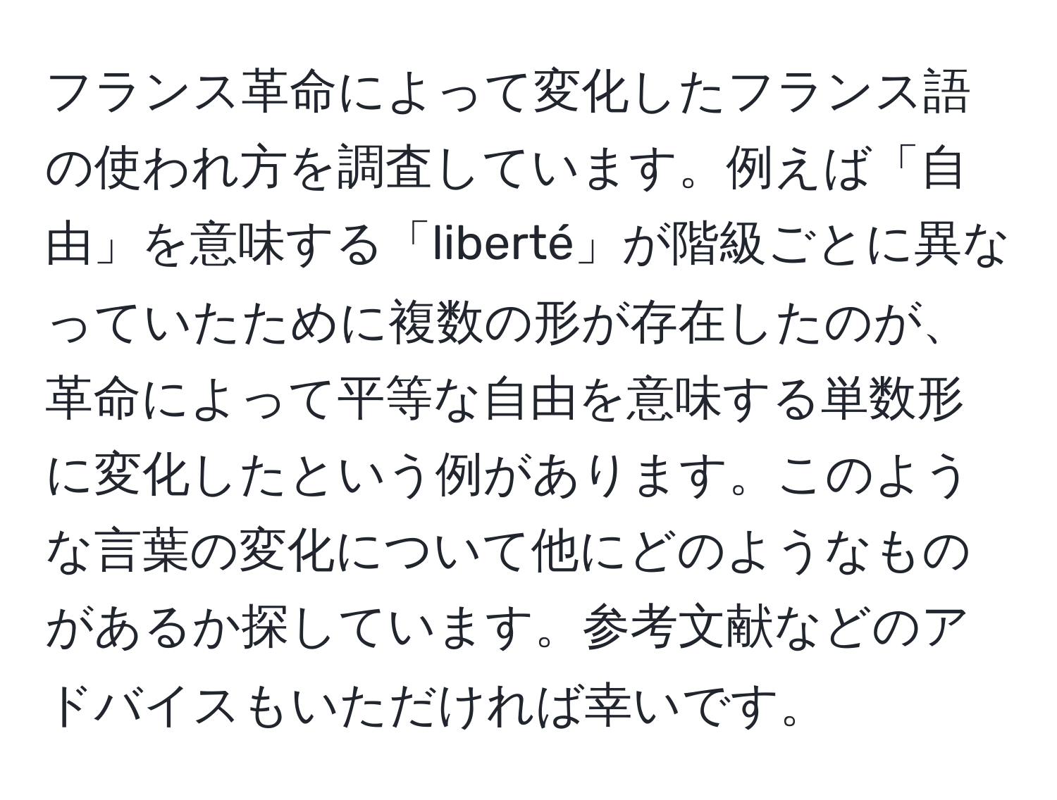 フランス革命によって変化したフランス語の使われ方を調査しています。例えば「自由」を意味する「liberté」が階級ごとに異なっていたために複数の形が存在したのが、革命によって平等な自由を意味する単数形に変化したという例があります。このような言葉の変化について他にどのようなものがあるか探しています。参考文献などのアドバイスもいただければ幸いです。