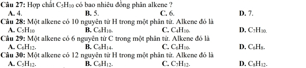 Hợp chất C_5H_10 có bao nhiêu đồng phân alkene ?
A. 4. B. 5. C. 6. D. 7.
Câu 28: Một alkene có 10 nguyên tử H trong một phân tử. Alkene đó là
A. C_5H_10 B. C_6H_10. C. C4 H_10. D. C_7H_10.
Câu 29: Một alkene có 6 nguyên tử C trong một phân tử. Alkene đó là
A. C_6H_12. B. C_6H_14. C. C_6H_10. D. C H_8
Câu 30:M ột alkene có 12 nguyên tử H trong một phân tử. Alkene đó là
A. C_5H_12. B. C_6H_12. C. C_7H_12. D. C_8H_12.