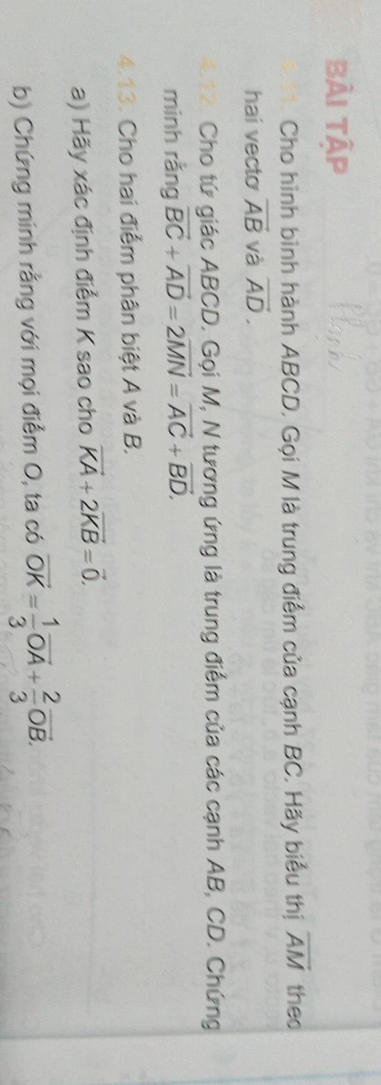 bài tập 
Cho hình bình hành ABCD, Gọi M là trung điểm của cạnh BC. Hãy biểu thị overline AM theo 
hai vecto vector AB và vector AD. 
Cho tứ giác ABCD. Gọi M, N tương ứng là trung điểm của các cạnh AB, CD. Chứng 
minh rằng vector BC+vector AD=2vector MN=vector AC+vector BD. 
4.13. Cho hai điểm phân biệt A và B. 
a) Hãy xác định điểm K sao cho vector KA+2vector KB=vector 0. 
b) Chứng minh rằng với mọi điểm O, ta có vector OK= 1/3 vector OA+ 2/3 vector OB.