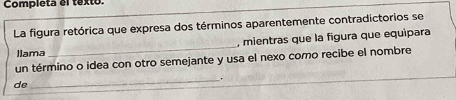 Completa el texto. 
La figura retórica que expresa dos términos aparentemente contradictorios se 
, mientras que la figura que equipara 
Ilama 
_ 
un término o idea con otro semejante y usa el nexo como recibe el nombre 
_. 
de