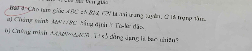 Của hai tâm giác. 
Bài 4: Cho tam giác ABC có BM, CN là hai trung tuyến, G là trọng tâm. 
a) Chứng minh MN//BC bằng định lí Ta-lét đảo. 
b) Chứng minh △ AMN∽ △ ACB. Tỉ số đồng dạng là bao nhiêu?