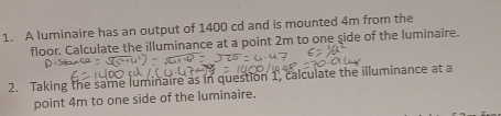 A luminaire has an output of 1400 cd and is mounted 4m from the 
floor. Calculate the illuminance at a point 2m to one side of the luminaire. 
2. Taking the same luminaire as in question 1, calculate the illuminance at a 
point 4m to one side of the luminaire.