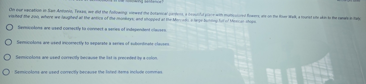 the folowing sentence ? 
On our vacation in San Antonio, Texas, we did the following: viewed the botanical gardens, a beautiful place with multicolored flowers; ate on the River Walk, a tourist site akin to the canals in Italy;
visited the zoo, where we laughed at the antics of the monkeys; and shopped at the Mercado, a large building full of Mexican shops.
Semicolons are used correctly to connect a series of independent clauses.
Semicolons are used incorrectly to separate a series of subordinate clauses.
Semicolons are used correctly because the list is preceded by a colon.
Semicolons are used correctly because the listed items include commas.