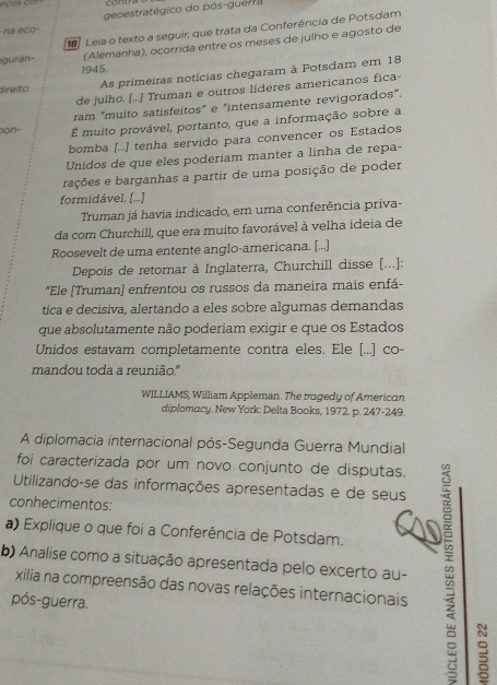 conth
n ec o geoestratégico do pós-guerra
guran- 1   Leia o texto a seguir, que trata da Conferência de Potsdam
(Alemanha), ocorrida entre os meses de julho e agosto de
1945.
de julho. [..] Truman e outros líderes americanos fica-
direito
As primeiras notícias chegaram à Potsdam em 18
ram "muito satisfeitos” e "intensamente revigorados”.
Don- É muito provável, portanto, que a informação sobre a
bomba (...] tenha servido para convencer os Estados
Unidos de que eles poderiam manter a linha de repa-
rações e barganhas a partir de uma posição de poder
formidável. [...]
Truman já havia indicado, em uma conferência priva-
da com Churchill, que era muito favorável à velha ídeia de
Roosevelt de uma entente anglo-americana. [...]
Depois de retornar à Inglaterra, Churchill disse [...]:
*Ele [Truman) enfrentou os russos da maneira mais enfá-
tica e decisiva, alertando a eles sobre algumas demandas
que absolutamente não poderiam exigir e que os Estados
Unidos estavam completamente contra eles. Ele [...] co-
mandou toda a reunião."
WILLIAMS, William Appleman. The tragedy of American
diplomacy. New York: Delta Books, 1972. p. 247-249.
A diplomacia internacional pós-Segunda Guerra Mundial
foi caracterizada por um novo conjunto de disputas.
Utilizando-se das informações apresentadas e de seus
conhecimentos:
a) Explique o que foi a Conferência de Potsdam.
b) Analise como a situação apresentada pelo excerto au-
xilia na compreensão das novas relações internacionais
pós-guerra.
