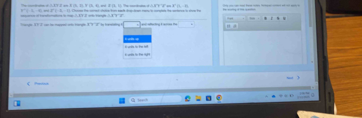 The coordinates of N. XY 2 are X(3,2endpmatrix , Y(3,4) , and I(2,1) The coordinates of △ X'Y'Z' are X^+(1,-2). Only you can read these notes. Notepad content will not appy to
ouence of tranformations to map . Choosse the correct choice from each drop-down menu to complete the sentence to show the the scorting of this question.
Y'(-2,-4) and Z'(-2,-1) onto triangle △ XYZ Farl Se B r u
1+1
THangle JOf 22 can be mapped onto triangle X'Y'Z' by translating □ and reffecting it across the □° ::
4 units up
4 units to the left
4 units to the right
Next >
Previous

Search