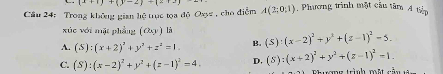 (x+1)+(y-2)+(2+3)-2
Câu 24: Trong không gian hệ trục tọa độ Oxyz , cho điểm A(2;0;1) Phương trình mặt cầu tâm A tiếp
xúc với mặt phẳng (Oxy) là
A. (S):(x+2)^2+y^2+z^2=1.
B. (S):(x-2)^2+y^2+(z-1)^2=5.
C. (S):(x-2)^2+y^2+(z-1)^2=4.
D. (S):(x+2)^2+y^2+(z-1)^2=1. 
Bhương trình mặt cầu tên