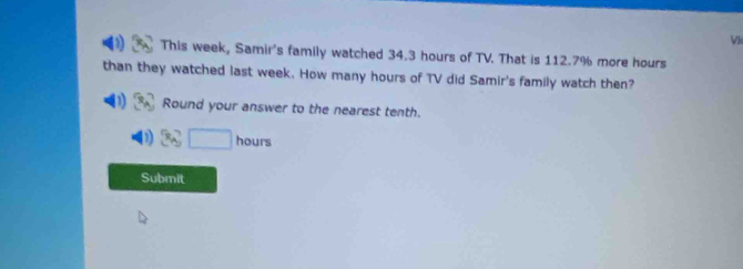 This week, Samir's family watched 34.3 hours of TV. That is 112.7% more hours 
than they watched last week. How many hours of TV did Samir's family watch then? 
Round your answer to the nearest tenth.
36□ hours
Submit