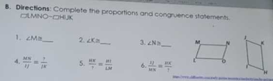 Directions: Complete the proportions and congruence statements. 
at MNOsim □ HIJK
1. ∠ M≌ _ 2. ∠ K≌ _ 3. ∠ N≌ _ 
4.  MN/11 = ?/1K  5.  HK/? = Mt/LM  6.  1)/MN = HK/? 