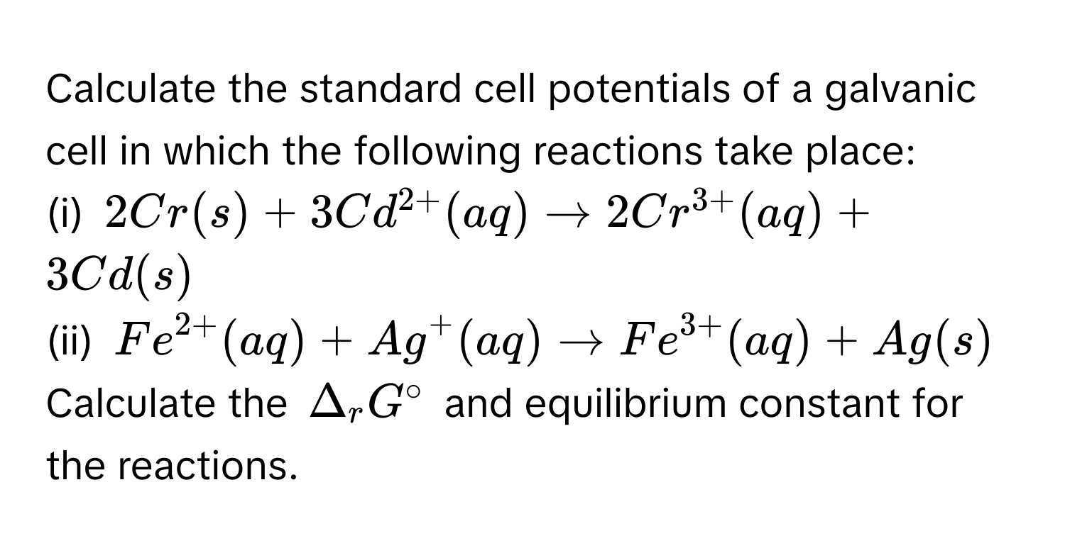 Calculate the standard cell potentials of a galvanic cell in which the following reactions take place:
(i) $2Cr(s) + 3Cd^(2+)(aq) arrow 2Cr^(3+)(aq) + 3Cd(s)$
(ii) $Fe^(2+)(aq) + Ag^(+(aq) arrow Fe^3+)(aq) + Ag(s)$

Calculate the $Delta_rG°$ and equilibrium constant for the reactions.