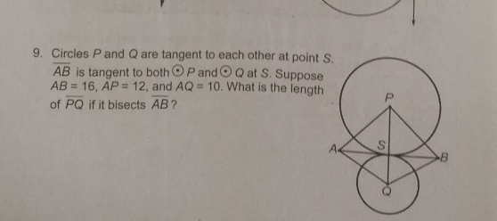 Circles P and Q are tangent to each other at point
overline AB is tangent to both odot P and odot Q at S. Suppose
AB=16, AP=12 , and AQ=10. What is the length 
of overline PQ if it bisects overline AB ?