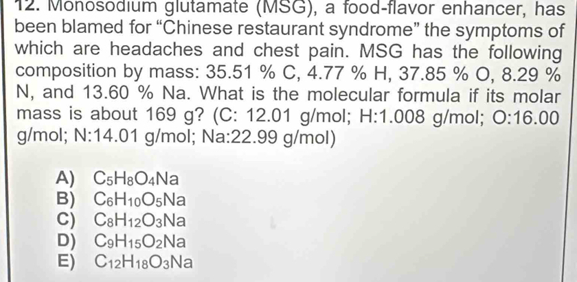 Monosodium glutamate (MSG), a food-flavor enhancer, has
been blamed for “Chinese restaurant syndrome” the symptoms of
which are headaches and chest pain. MSG has the following
composition by mass: 35.51 % C, 4.77 % H, 37.85 % O, 8.29 %
N, and 13.60 % Na. What is the molecular formula if its molar
mass is about 169 g? (C: 12.01 g/mol; H: 1.008 g/mol; 0:16.00
g/mol; N: 14.01 g/mol; Na:22.99 g/mol)
A) C_5H_8O_4N a
B) C_6H_10O_5 Na
C) C_8H_12O_3 Na
D) C_9H_15O_2 Na
E) C_12H_18O_3 sqrt() la