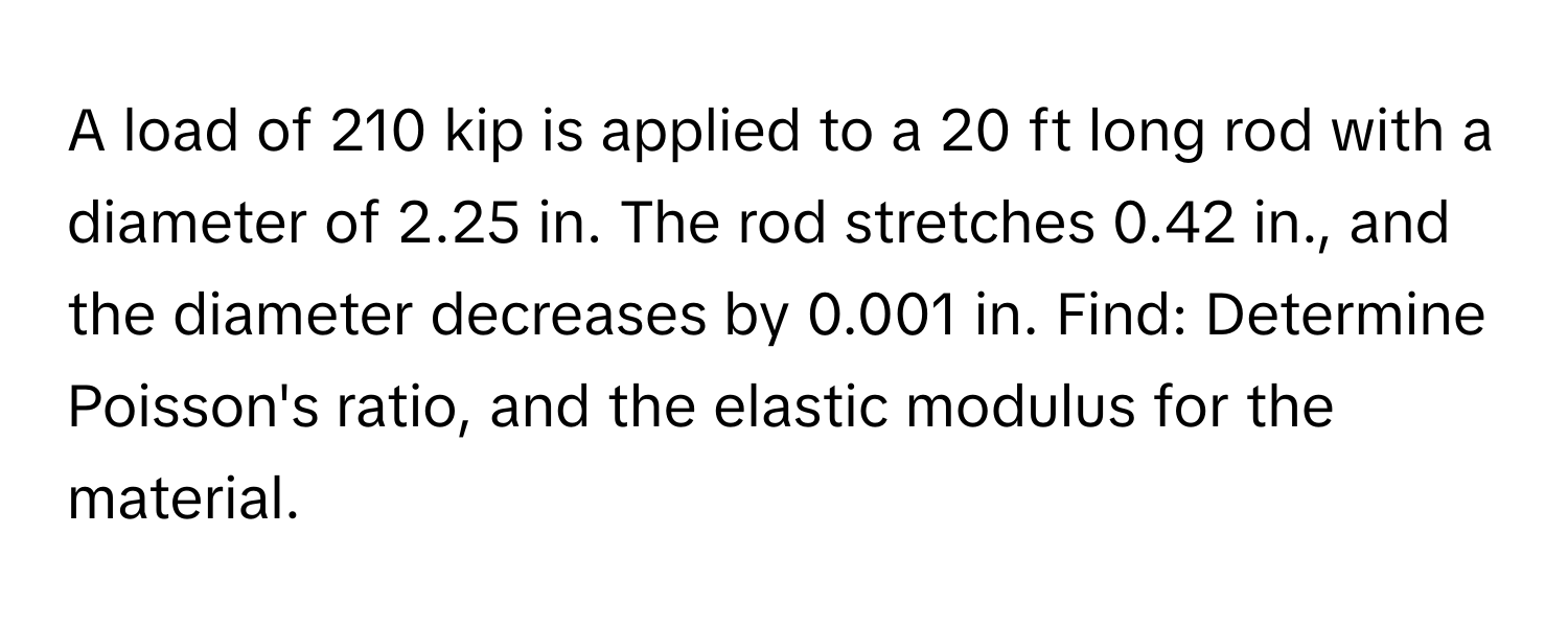 A load of 210 kip is applied to a 20 ft long rod with a diameter of 2.25 in. The rod stretches 0.42 in., and the diameter decreases by 0.001 in. Find: Determine Poisson's ratio, and the elastic modulus for the material.