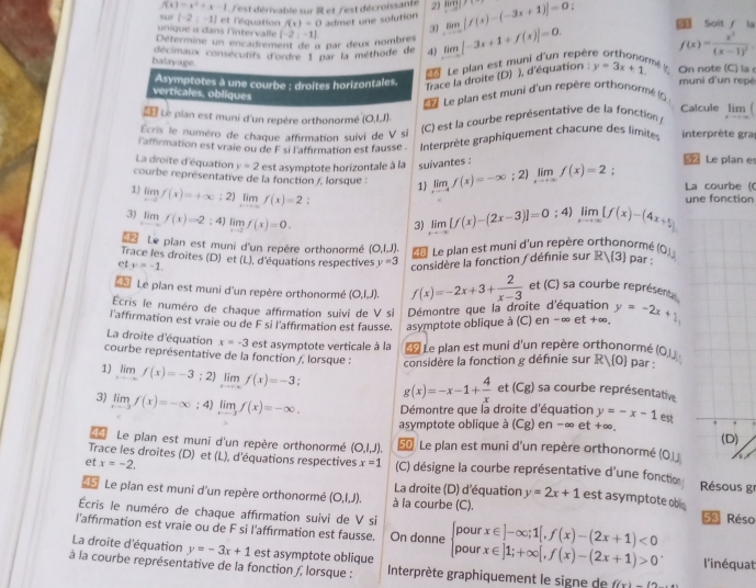 f(x)=x^2+x-1 est dérivable sur R et /est décroissante 2)
SLr (-2,-1) et l'équation f(1)=0 admet une solution limlimits _xto -∈fty [f(x)-(-3x+1)]=0 limlimits Soit  la
unique α dans l'intervalle
31
Détermine un encadrement de n par deux nombres (-2,-1) f(x)=frac x^3(x-1)^2
décimaux consécutifs d'ordre 1 par la méthode de 4) limlimits _xto -∈fty [-3x+1+f(x)]=0.
balayage.
Le plan est muni d'un repèr
mé l
Asymptotes à une courbe : droites horizontales.  Trace la droite (D) ), d'équation ; y=3x+1 On note (C) la muni d'un repé
verticales. obliques
L  Le plan est muni d'un repère orthonormé ()
Calcule
L Le pian est muni d'un repère orthonormé (0,1,1).
Ecris le numéro de chaque affirmation suivi de V si  C) est la courbe représentative de la fonction limlimits _xto ∈fty (
l'affirmation est vraie ou de F si l'affirmation est fausse .  Interprète graphiquement chacune des limites interprète gra
La droite d'équation y=2 est asymptote horizontale à la suivantes :
52 Le plan e
courbe représentative de la fonction /, lorsque : 1) limlimits _xto -4f(x)=-∈fty; 2) limlimits _xto +∈fty f(x)=2; La courbe ((
1) limf(x)=+∈fty ;2)limlimits _xto ∈fty f(x)=2
3) limlimits _xto -∈fty f(x)=-2:4)limlimits _xto -2f(x)=0. limlimits _xto -∈fty [f(x)-(2x-3)]=0; 4) limlimits _xto ∈fty [f(x)-(4x+5) une fonction
3)
* Le pian est muni d'un repère orthonormé (( 2.1 J) * Le plan est muni d'un repère orthonormé
Trace les droites (D) et (L), d'équations respectives y=3 considère la fonction / définie sur Rvee  3 par : (_ ,_ )
et y=-1.
13 Le pian est muni d'un repère orthonormé (O,I,J).
Ecris le numéro de chaque affirmation suivi de V si Démontre que la droite d'équation f(x)=-2x+3+ 2/x-3  et (C) sa courbe représent
l'affirmation est vraie ou de F si l'affirmation est fausse. asymptote oblique à (C) en − ∞ e t!= a 。 y=-2x+1,
La droite d'équation x=-3 est asymptote verticale à la * Le plan est muni d'un repère orthonormé
courbe représentative de la fonction /, lorsque : considère la fonction g définie sur Rvee  0 par : (OJJ.
1) limlimits _xto -∈fty f(x)=-3;2) limlimits _xto -∈fty f(x)=-3 g(x)=-x-1+ 4/x  et (Cg) sa courbe représentative
3) limlimits _xto -3f(x)=-∈fty; 4) limlimits _xto -3f(x)=-∈fty . Démontre que la droite d'équation y=-x-1 est
asymptote oblique à (Cg) en-∈fty et+ ∞
14  Le plan est muni d'un repère orthonormé (O,I,J). 5 / Le plan est muni d'un repère orthonormé (Ojj 
Trace les droites (D) et (L), d'équations respectives x=1
et x=-2. (C) désigne la courbe représentative d'une fonction  Résous g
45 Le pian est muni d'un repère orthonormé (O,I,J). à la courbe (C). La droite (D) d'équation y=2x+1 est asymptote ob 
Écris le numéro de chaque afférmation suivi de V si
53 Réso
l'affirmation est vraie ou de F si l'affirmation est fausse. On donne beginarrayl pourx∈ ]-∈fty ;1[,f(x)-(2x+1)<0 pourx∈ ]1;+∈fty [,f(x)-(2x+1)>0endarray. . l'inéquat
La droite d'équation y=-3x+1 est asymptote oblique
à la courbe représentative de la fonction /, lorsque :  Interprète graphiquement le signe de f(x)-(2