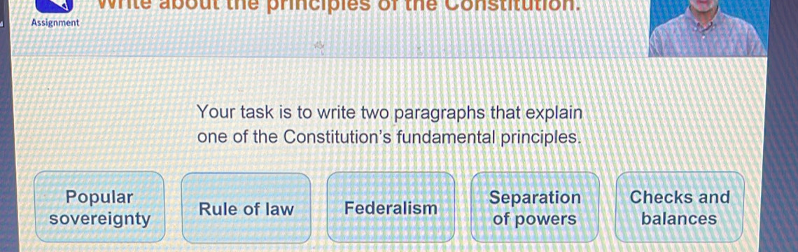 write about the principles of the Constitution.
Assignment
Your task is to write two paragraphs that explain
one of the Constitution's fundamental principles.
Popular Separation Checks and
sovereignty Rule of law Federalism of powers balances