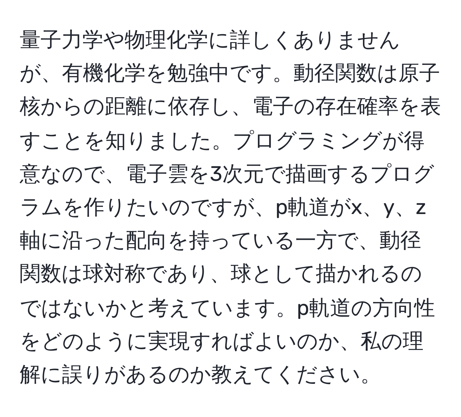 量子力学や物理化学に詳しくありませんが、有機化学を勉強中です。動径関数は原子核からの距離に依存し、電子の存在確率を表すことを知りました。プログラミングが得意なので、電子雲を3次元で描画するプログラムを作りたいのですが、p軌道がx、y、z軸に沿った配向を持っている一方で、動径関数は球対称であり、球として描かれるのではないかと考えています。p軌道の方向性をどのように実現すればよいのか、私の理解に誤りがあるのか教えてください。